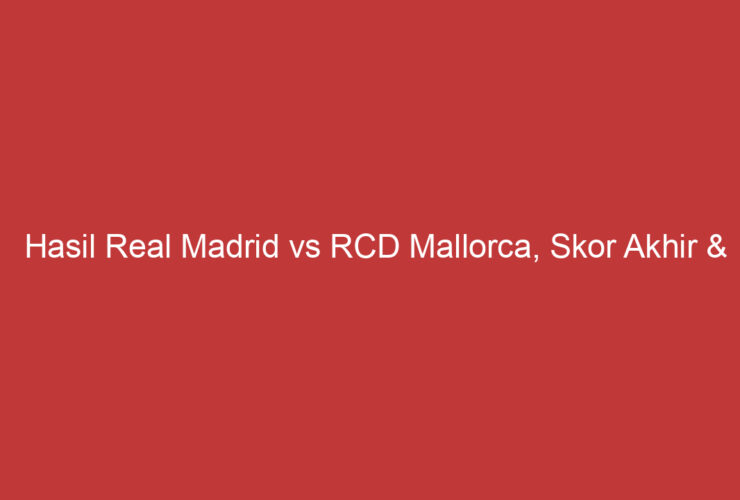 Hasil Real Madrid Vs Rcd Mallorca, Skor Akhir & Highlights