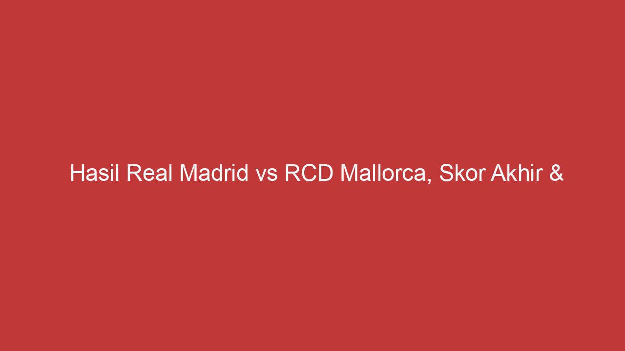 Hasil Real Madrid Vs Rcd Mallorca, Skor Akhir & Highlights