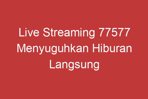 Live Streaming 77577 Menyuguhkan Hiburan Langsung Dan Interaktif