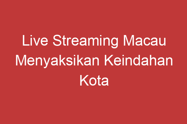 Live Streaming Macau Menyaksikan Keindahan Kota Macau Langsung Dari Layar Anda