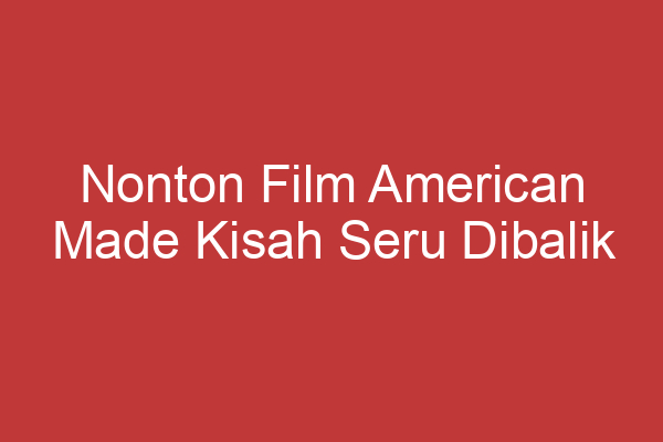 Nonton Film American Made Kisah Seru Dibalik Kehidupan Barry Seal