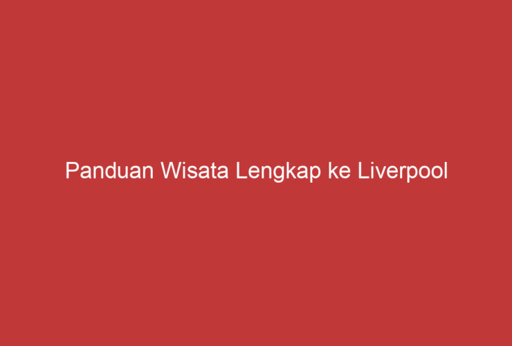 Panduan Wisata Lengkap Ke Liverpool