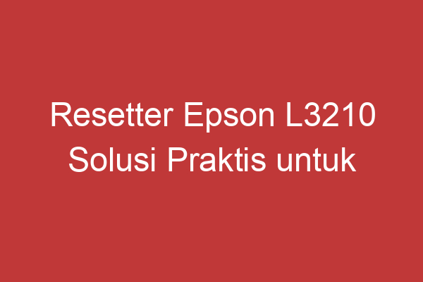 Resetter Epson L3210 Solusi Praktis Untuk Mengatasi Masalah Printer