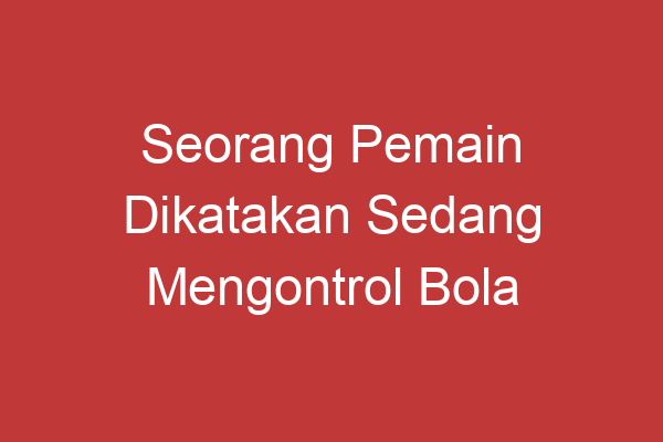 Seorang Pemain Dikatakan Sedang Mengontrol Bola Panduan Lengkap