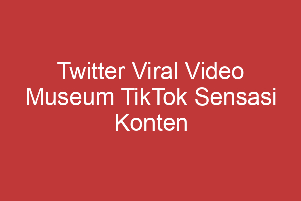 Twitter Viral Video Museum Tiktok Sensasi Konten Viral Di Dunia Media Sosial